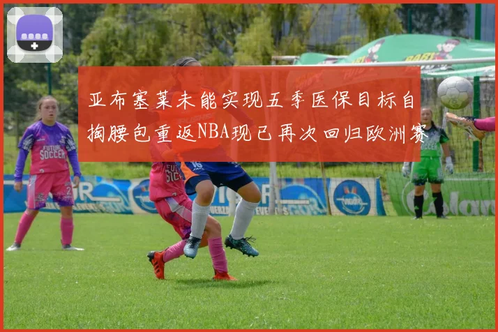 亚布塞莱未能实现五季医保目标自掏腰包重返NBA现已再次回归欧洲赛场