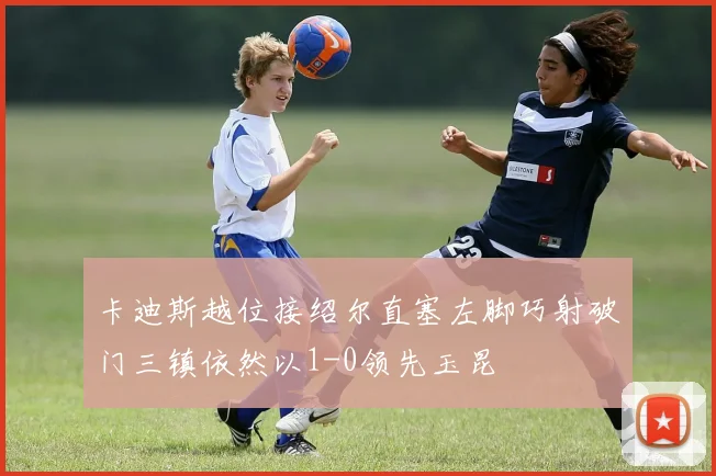 卡迪斯越位接绍尔直塞左脚巧射破门三镇依然以1-0领先玉昆