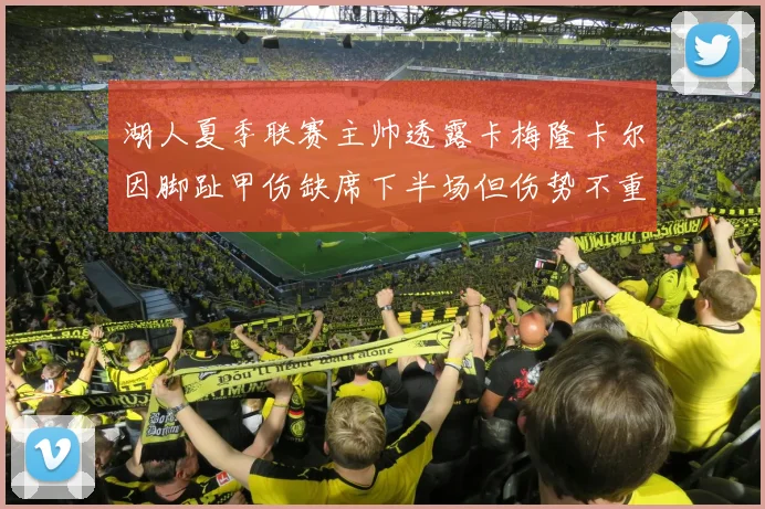 湖人夏季联赛主帅透露卡梅隆卡尔因脚趾甲伤缺席下半场但伤势不重