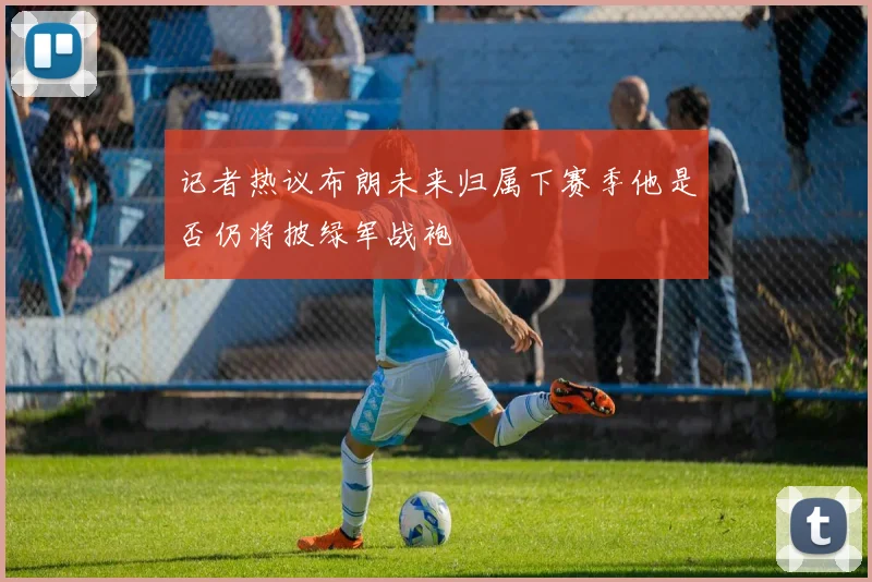 记者热议布朗未来归属下赛季他是否仍将披绿军战袍