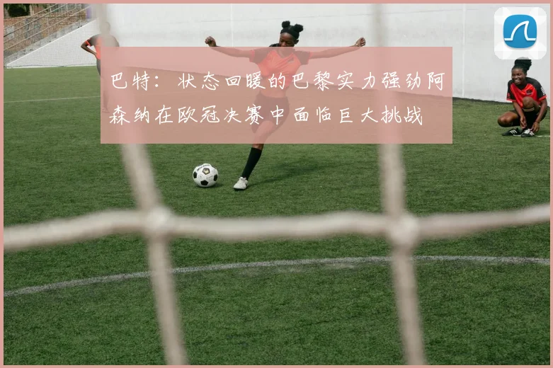 巴特：状态回暖的巴黎实力强劲阿森纳在欧冠决赛中面临巨大挑战