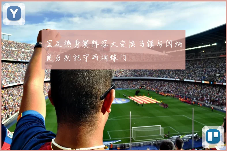 国足热身赛阵容大变换马镇与闫炳良分别把守两端球门