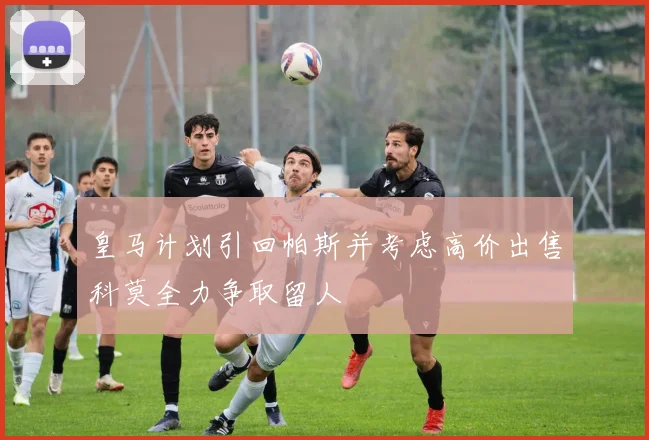 皇马计划引回帕斯并考虑高价出售科莫全力争取留人