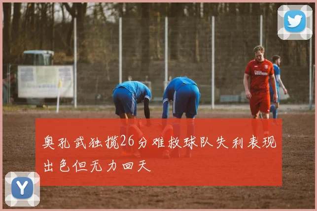 奥孔武独揽26分难救球队失利表现出色但无力回天