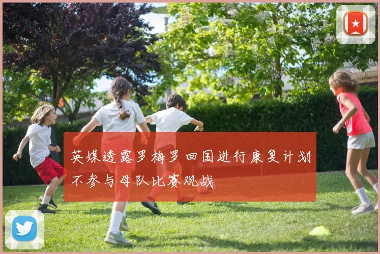 英媒透露罗梅罗回国进行康复计划不参与母队比赛观战