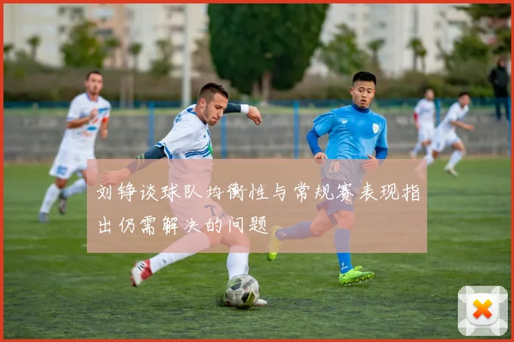 刘铮谈球队均衡性与常规赛表现指出仍需解决的问题