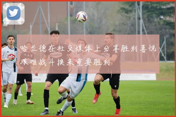 哈兰德在社交媒体上分享胜利喜悦艰难战斗换来重要胜利