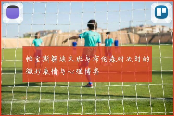 帕金斯解读文班与布伦森对决时的微妙表情与心理博弈