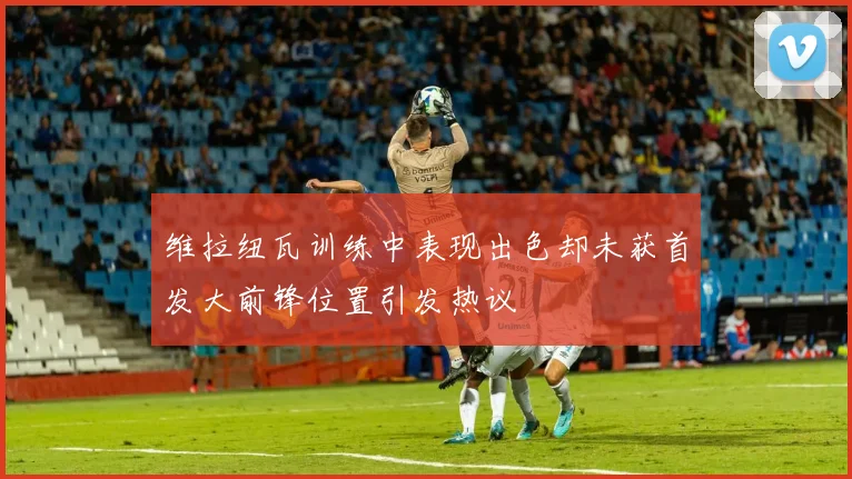 维拉纽瓦训练中表现出色却未获首发大前锋位置引发热议