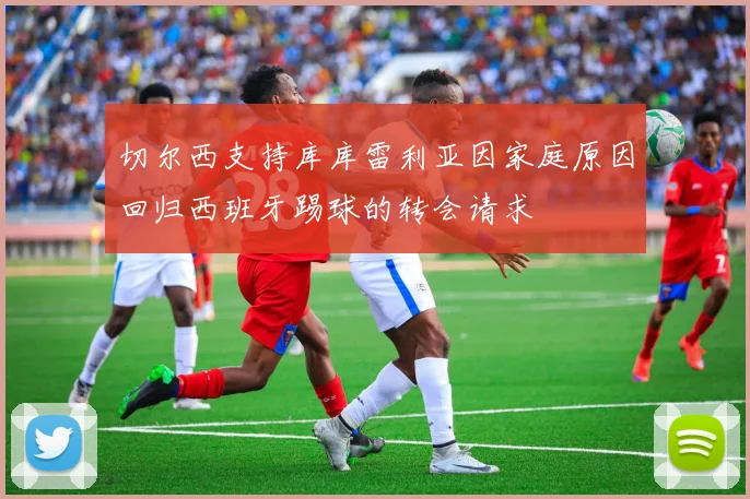 切尔西支持库库雷利亚因家庭原因回归西班牙踢球的转会请求