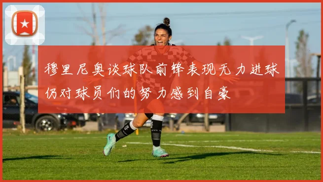 穆里尼奥谈球队前锋表现无力进球仍对球员们的努力感到自豪