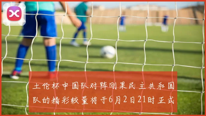 土伦杯中国队对阵刚果民主共和国队的精彩较量将于6月2日21时正式开启