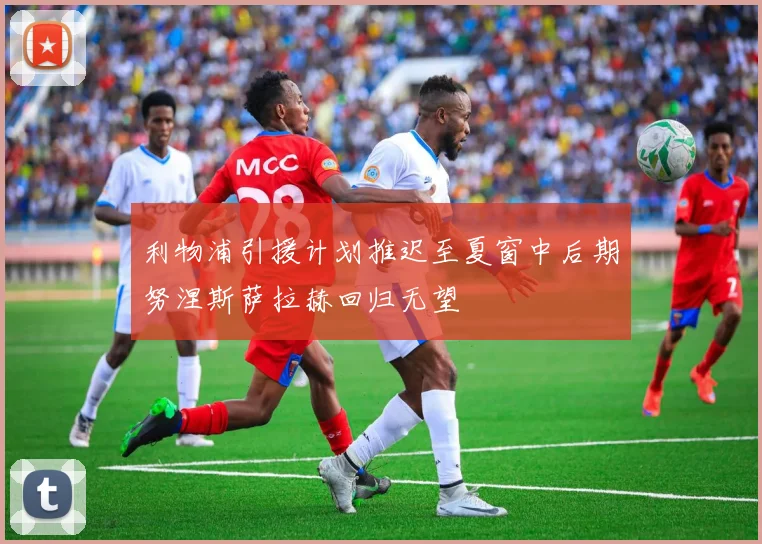 利物浦引援计划推迟至夏窗中后期努涅斯萨拉赫回归无望