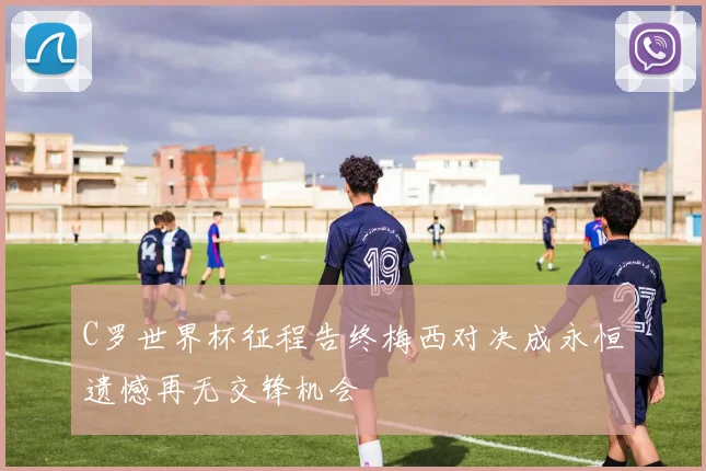 C罗世界杯征程告终梅西对决成永恒遗憾再无交锋机会