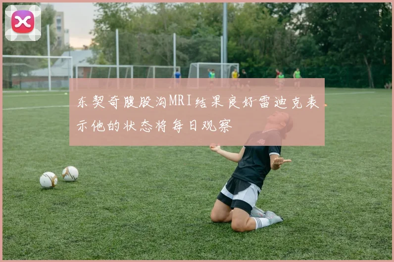 东契奇腹股沟MRI结果良好雷迪克表示他的状态将每日观察