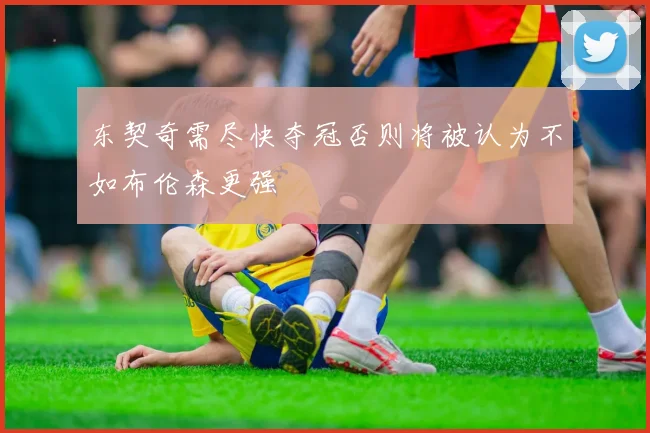 东契奇需尽快夺冠否则将被认为不如布伦森更强