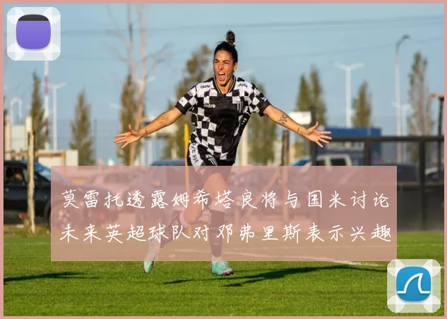莫雷托透露姆希塔良将与国米讨论未来英超球队对邓弗里斯表示兴趣